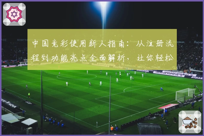 中国竞彩使用新人指南：从注册流程到功能亮点全面解析，让你轻松上手