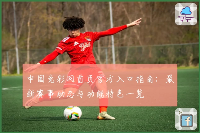 中国竞彩网首页官方入口指南：最新赛事动态与功能特色一览