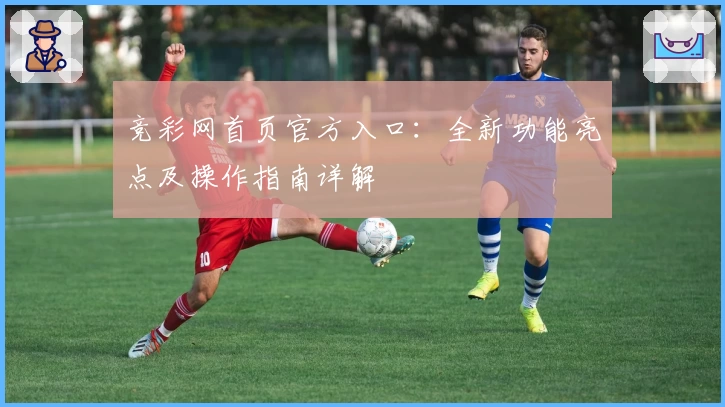 竞彩网首页官方入口：全新功能亮点及操作指南详解