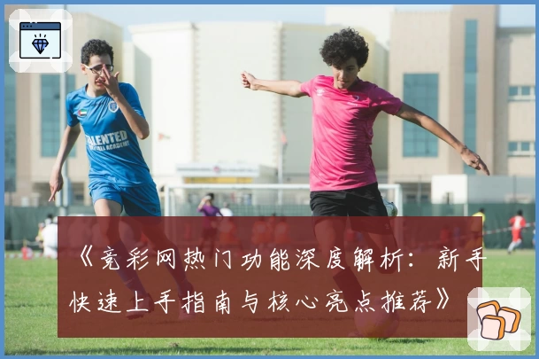 《竞彩网热门功能深度解析：新手快速上手指南与核心亮点推荐》