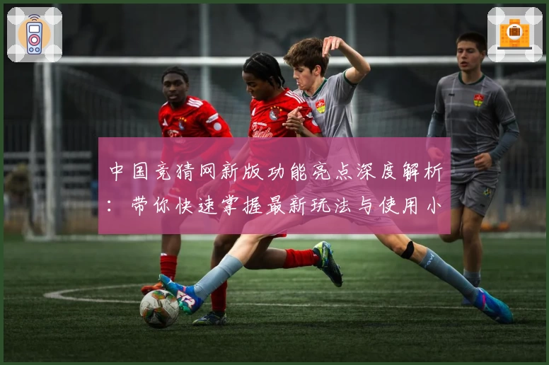 中国竞猜网新版功能亮点深度解析：带你快速掌握最新玩法与使用小技巧