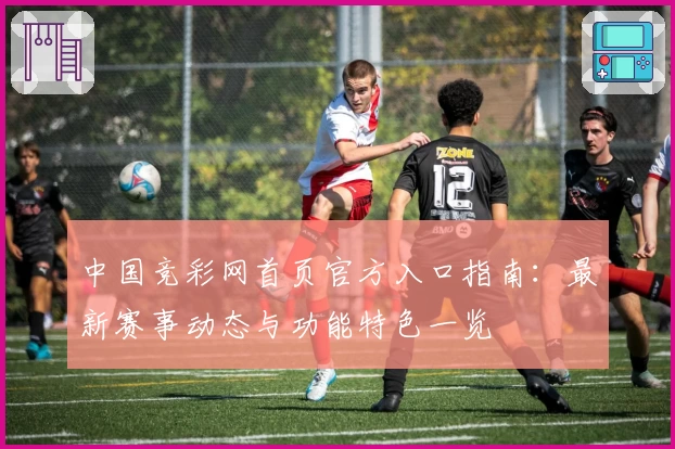 中国竞彩网首页官方入口指南：最新赛事动态与功能特色一览
