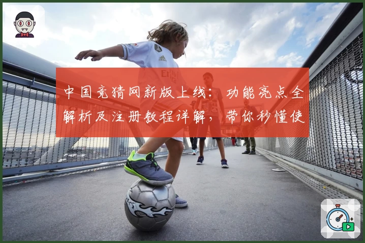 中国竞猜网新版上线：功能亮点全解析及注册教程详解，带你秒懂使用技巧