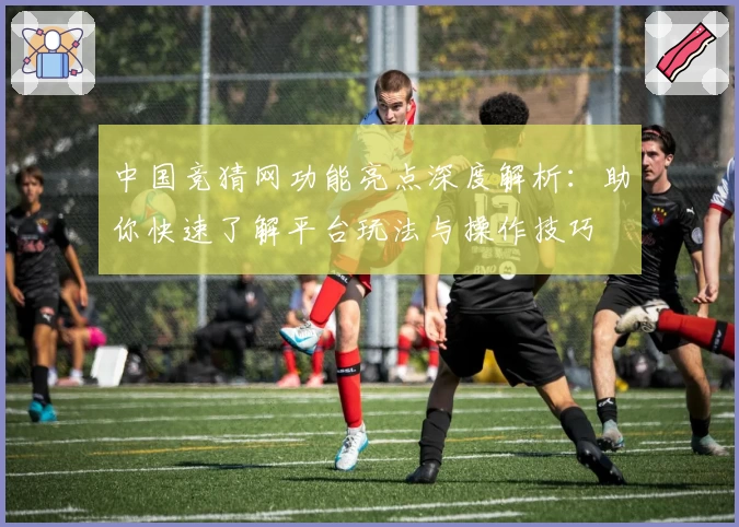 中国竞猜网功能亮点深度解析：助你快速了解平台玩法与操作技巧