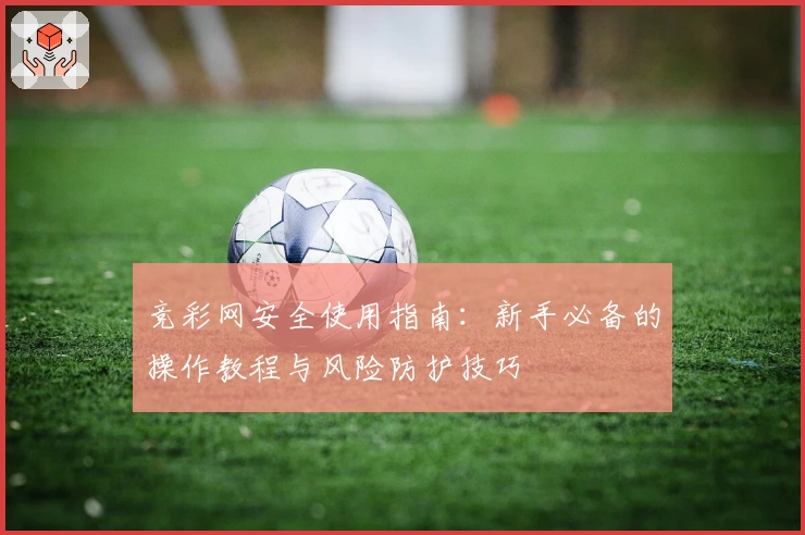 竞彩网安全使用指南：新手必备的操作教程与风险防护技巧