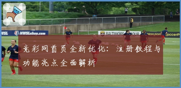 竞彩网首页全新优化：注册教程与功能亮点全面解析