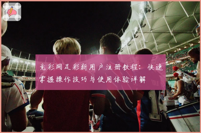 竞彩网足彩新用户注册教程：快速掌握操作技巧与使用体验详解